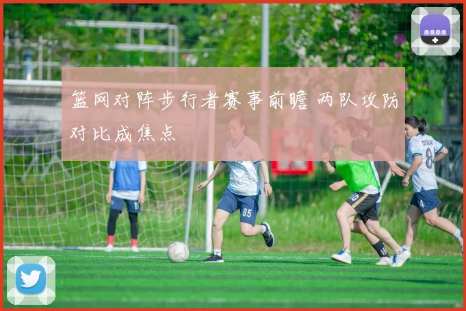 篮网对阵步行者赛事前瞻 两队攻防对比成焦点