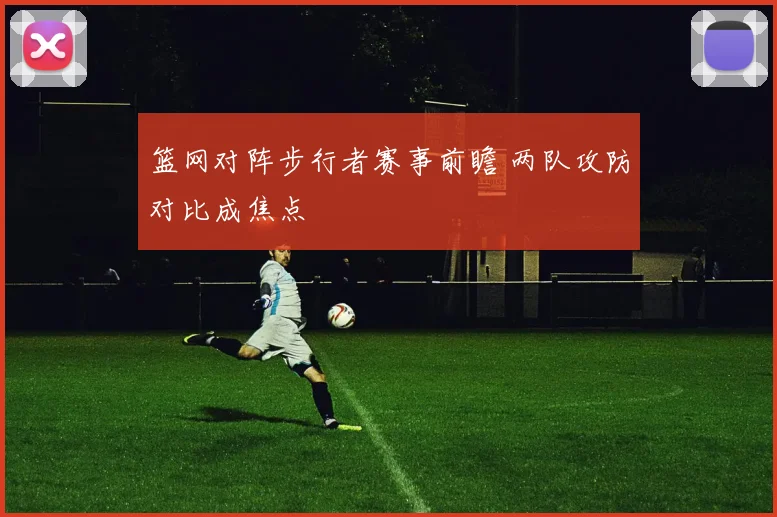 篮网对阵步行者赛事前瞻 两队攻防对比成焦点