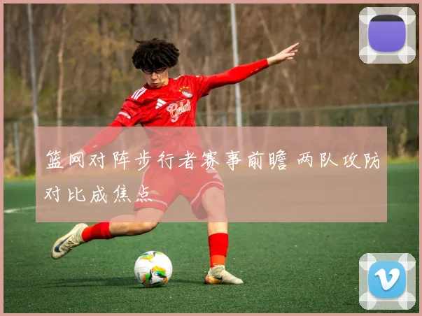 篮网对阵步行者赛事前瞻 两队攻防对比成焦点
