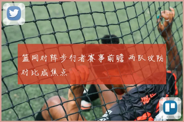 篮网对阵步行者赛事前瞻 两队攻防对比成焦点