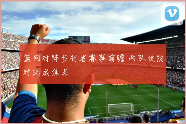 篮网对阵步行者赛事前瞻 两队攻防对比成焦点
