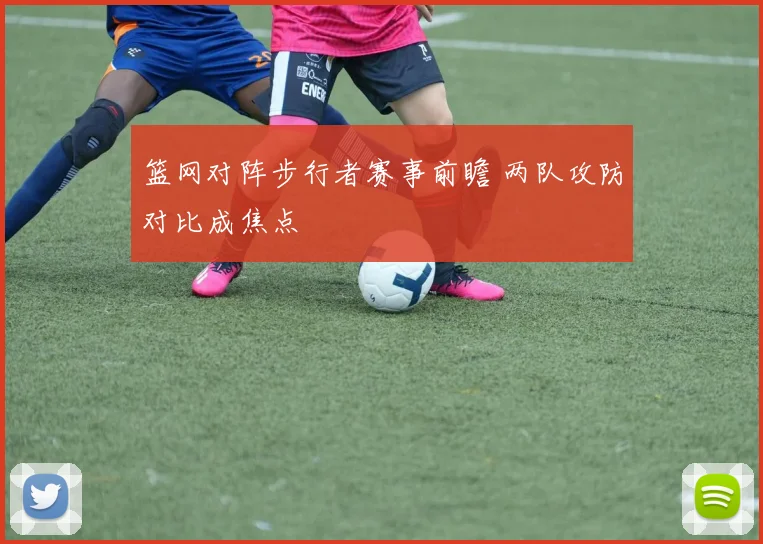 篮网对阵步行者赛事前瞻 两队攻防对比成焦点