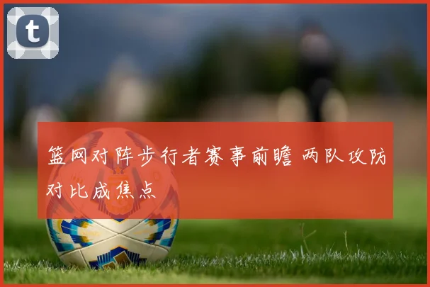 篮网对阵步行者赛事前瞻 两队攻防对比成焦点