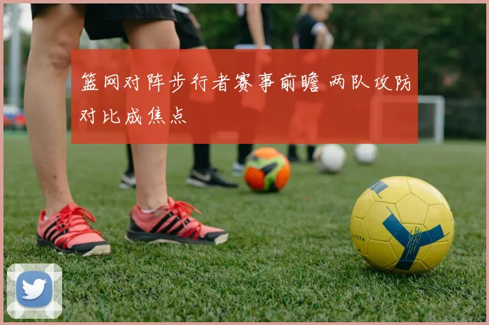 篮网对阵步行者赛事前瞻 两队攻防对比成焦点