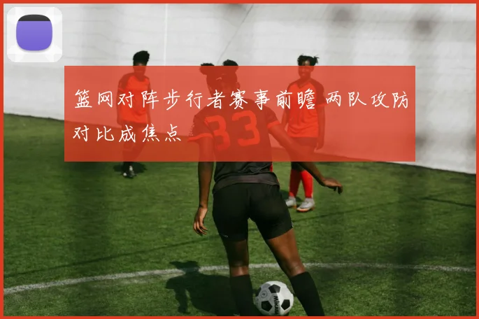 篮网对阵步行者赛事前瞻 两队攻防对比成焦点