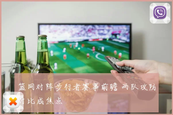 篮网对阵步行者赛事前瞻 两队攻防对比成焦点
