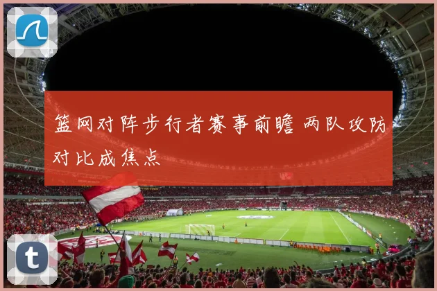 篮网对阵步行者赛事前瞻 两队攻防对比成焦点