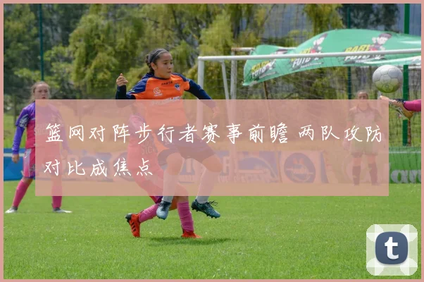 篮网对阵步行者赛事前瞻 两队攻防对比成焦点