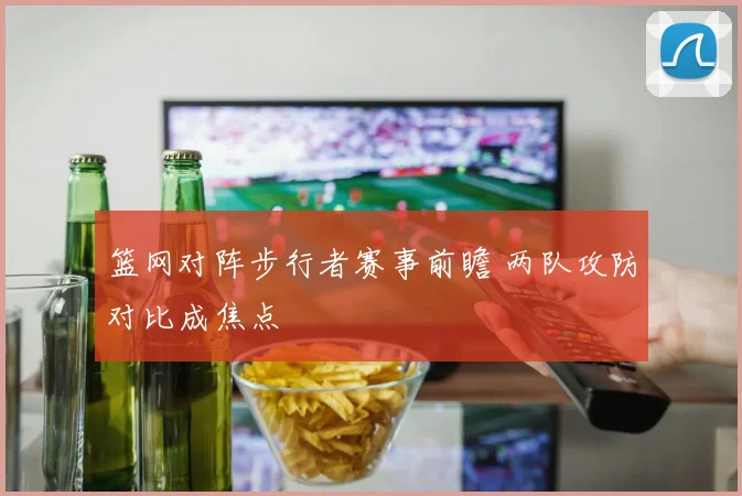 篮网对阵步行者赛事前瞻 两队攻防对比成焦点