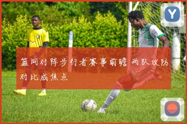 篮网对阵步行者赛事前瞻 两队攻防对比成焦点
