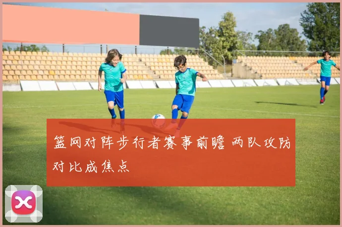 篮网对阵步行者赛事前瞻 两队攻防对比成焦点