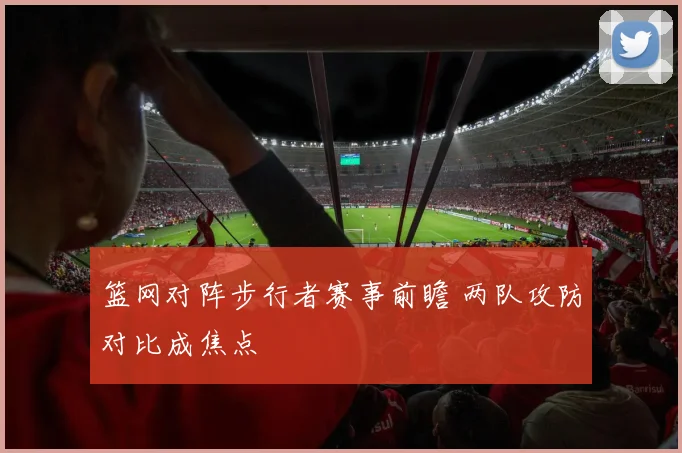 篮网对阵步行者赛事前瞻 两队攻防对比成焦点