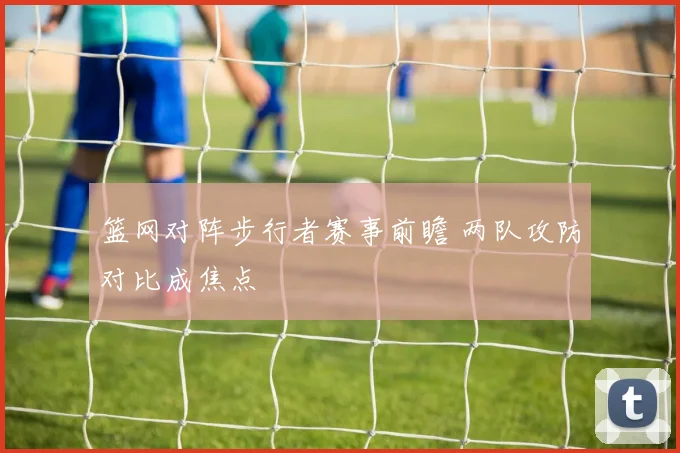 篮网对阵步行者赛事前瞻 两队攻防对比成焦点