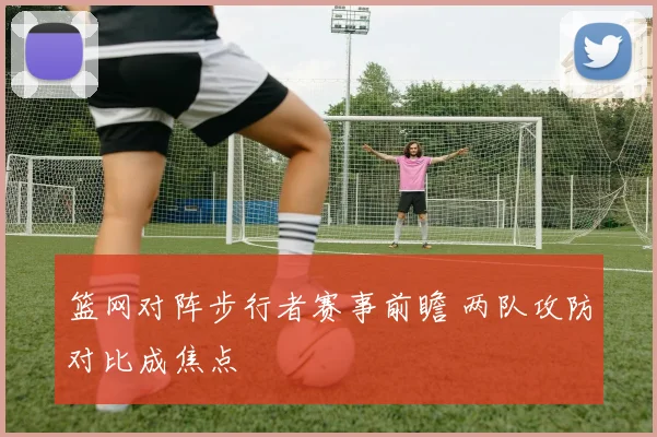 篮网对阵步行者赛事前瞻 两队攻防对比成焦点