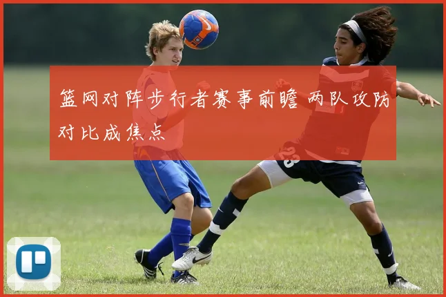 篮网对阵步行者赛事前瞻 两队攻防对比成焦点