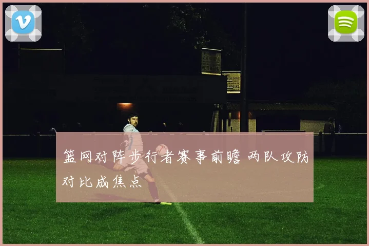 篮网对阵步行者赛事前瞻 两队攻防对比成焦点
