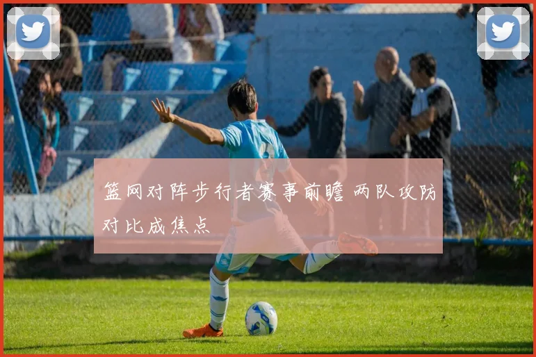 篮网对阵步行者赛事前瞻 两队攻防对比成焦点