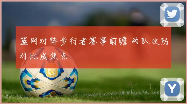 篮网对阵步行者赛事前瞻 两队攻防对比成焦点