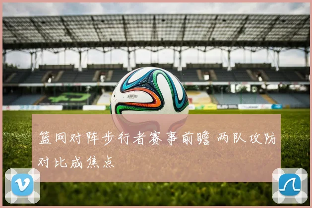 篮网对阵步行者赛事前瞻 两队攻防对比成焦点