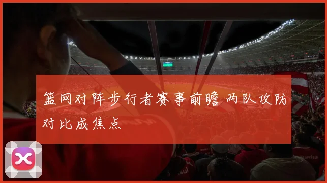 篮网对阵步行者赛事前瞻 两队攻防对比成焦点