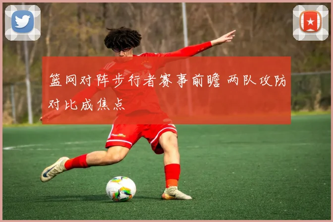 篮网对阵步行者赛事前瞻 两队攻防对比成焦点
