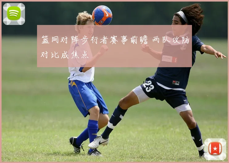 篮网对阵步行者赛事前瞻 两队攻防对比成焦点