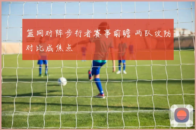 篮网对阵步行者赛事前瞻 两队攻防对比成焦点
