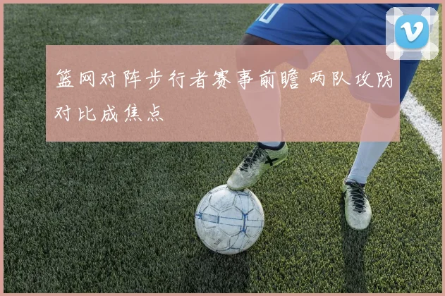 篮网对阵步行者赛事前瞻 两队攻防对比成焦点