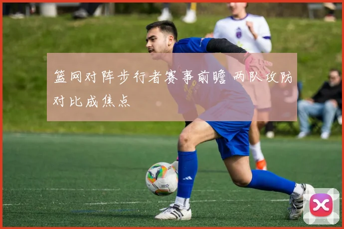 篮网对阵步行者赛事前瞻 两队攻防对比成焦点