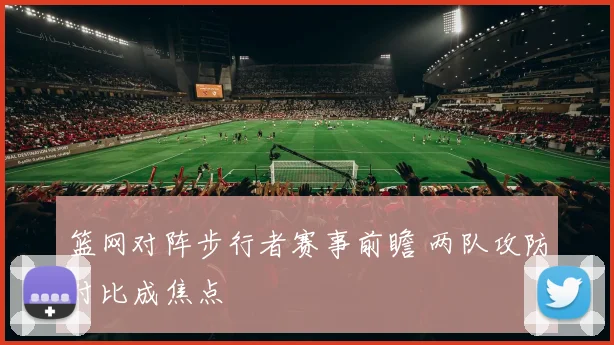 篮网对阵步行者赛事前瞻 两队攻防对比成焦点