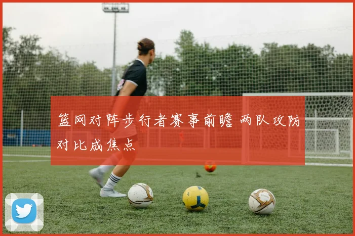 篮网对阵步行者赛事前瞻 两队攻防对比成焦点