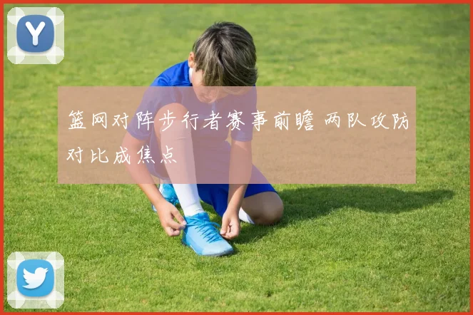 篮网对阵步行者赛事前瞻 两队攻防对比成焦点