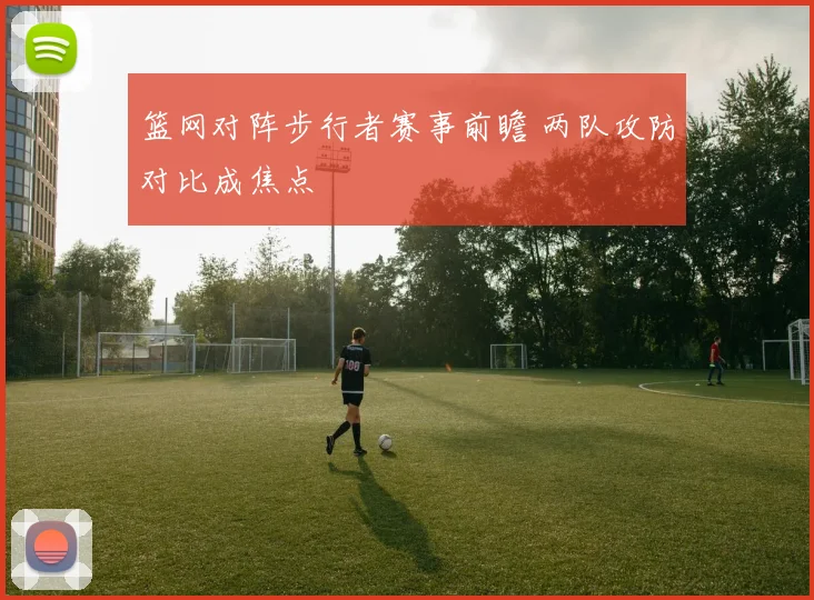 篮网对阵步行者赛事前瞻 两队攻防对比成焦点