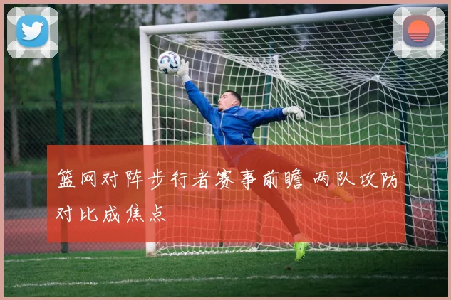 篮网对阵步行者赛事前瞻 两队攻防对比成焦点