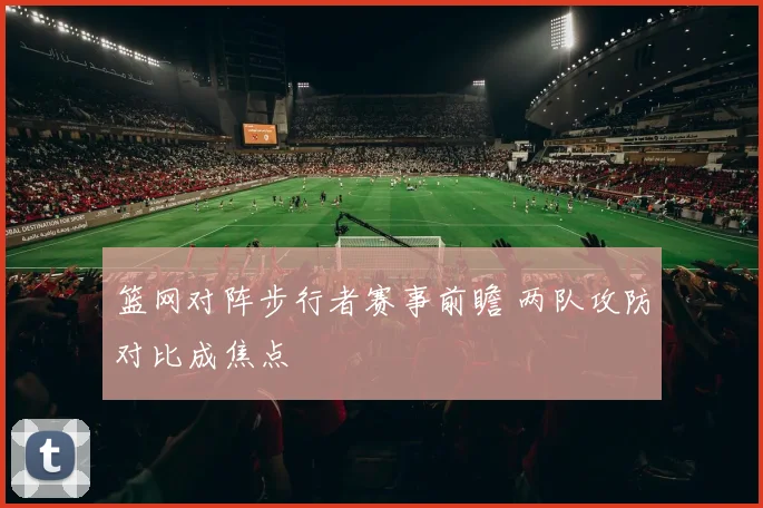 篮网对阵步行者赛事前瞻 两队攻防对比成焦点