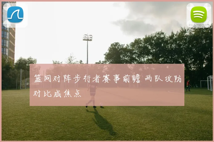 篮网对阵步行者赛事前瞻 两队攻防对比成焦点