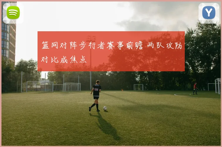 篮网对阵步行者赛事前瞻 两队攻防对比成焦点