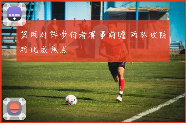 篮网对阵步行者赛事前瞻 两队攻防对比成焦点