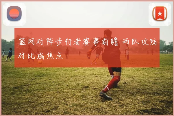 篮网对阵步行者赛事前瞻 两队攻防对比成焦点