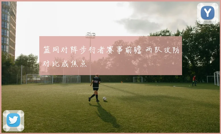 篮网对阵步行者赛事前瞻 两队攻防对比成焦点