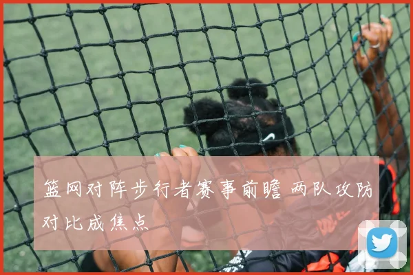 篮网对阵步行者赛事前瞻 两队攻防对比成焦点