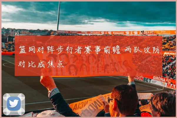 篮网对阵步行者赛事前瞻 两队攻防对比成焦点