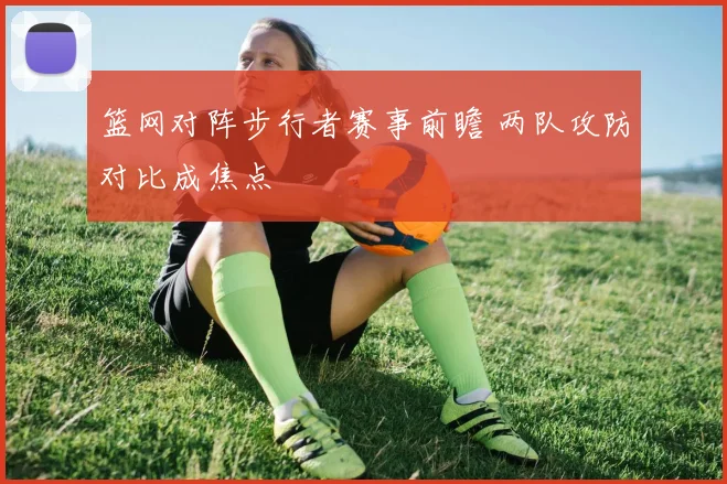 篮网对阵步行者赛事前瞻 两队攻防对比成焦点