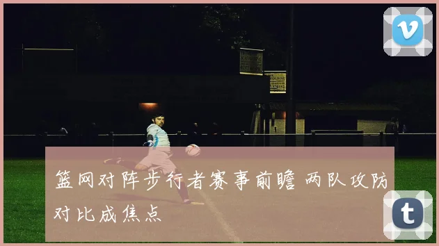 篮网对阵步行者赛事前瞻 两队攻防对比成焦点