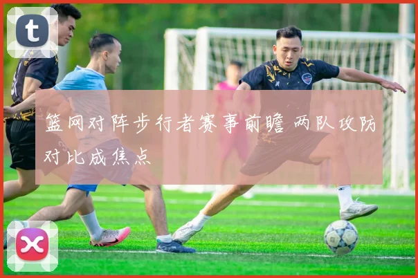 篮网对阵步行者赛事前瞻 两队攻防对比成焦点