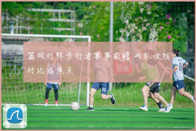 篮网对阵步行者赛事前瞻 两队攻防对比成焦点