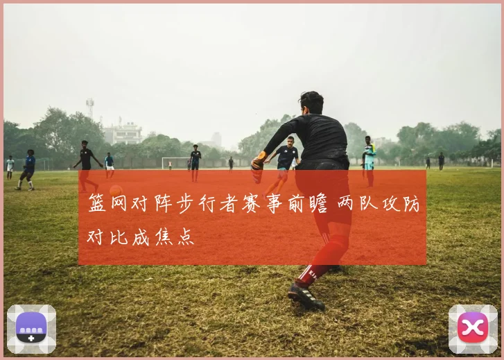 篮网对阵步行者赛事前瞻 两队攻防对比成焦点