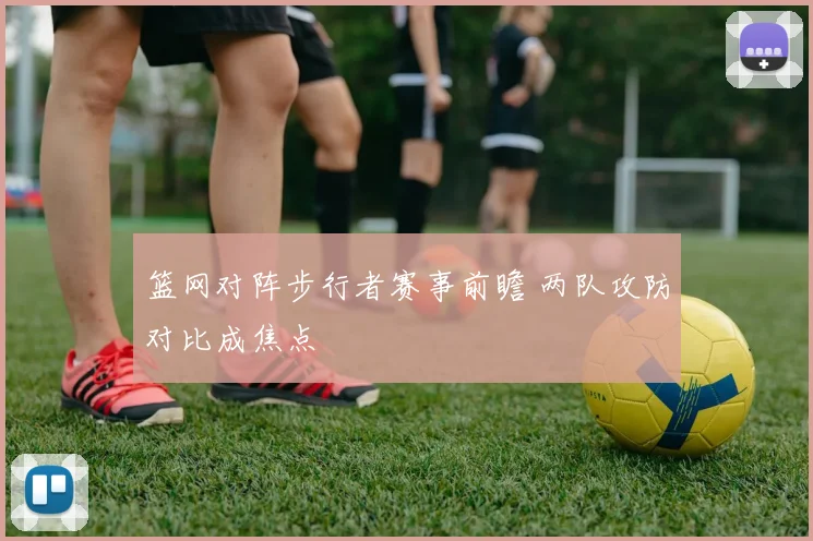 篮网对阵步行者赛事前瞻 两队攻防对比成焦点