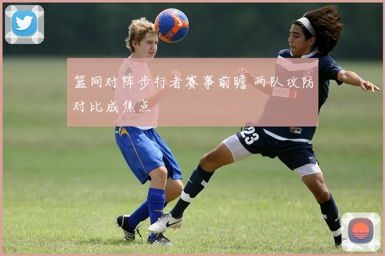 篮网对阵步行者赛事前瞻 两队攻防对比成焦点