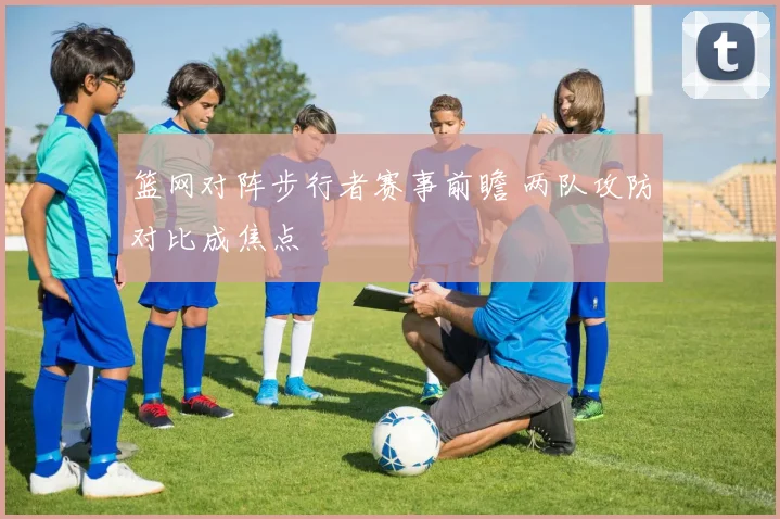 篮网对阵步行者赛事前瞻 两队攻防对比成焦点